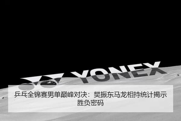 乒乓全锦赛男单巅峰对决：樊振东马龙相持统计揭示胜负密码