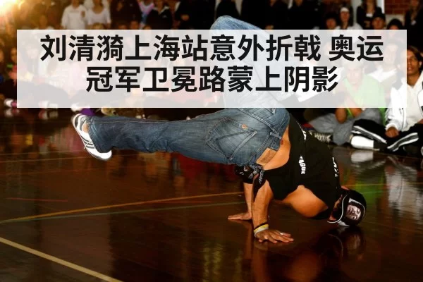刘清漪上海站意外折戟 奥运冠军卫冕路蒙上阴影