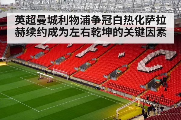 英超曼城利物浦争冠白热化萨拉赫续约成为左右乾坤的关键因素